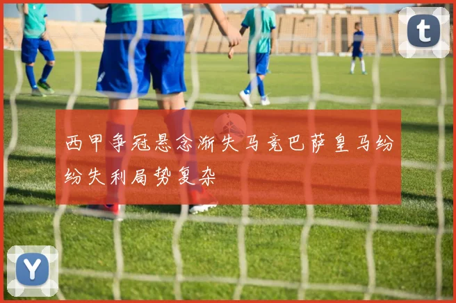 西甲争冠悬念渐失马竞巴萨皇马纷纷失利局势复杂