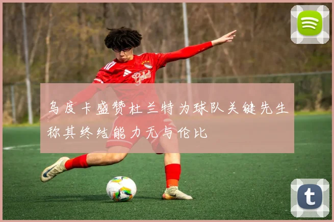 乌度卡盛赞杜兰特为球队关键先生称其终结能力无与伦比