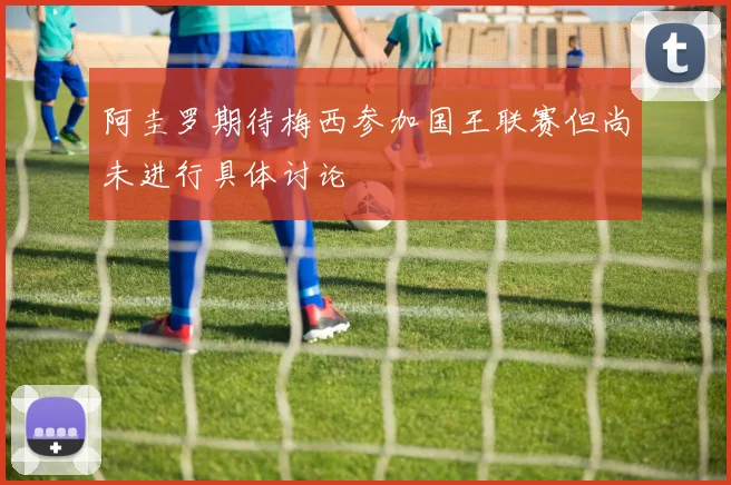 阿圭罗期待梅西参加国王联赛但尚未进行具体讨论