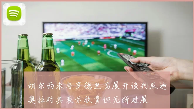 切尔西未与罗德里戈展开谈判瓜迪奥拉对其表示欣赏但无新进展