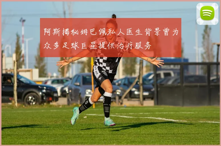 阿斯揭秘姆巴佩私人医生背景曾为众多足球巨星提供治疗服务