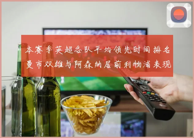 本赛季英超各队平均领先时间排名曼市双雄与阿森纳居前利物浦表现稍逊