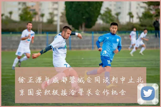 徐正源与成都蓉城合同谈判中止北京国安积极接洽寻求合作机会