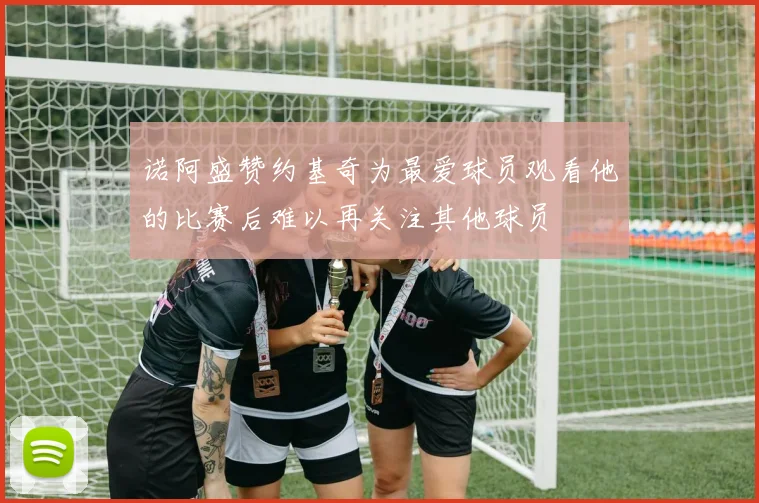 诺阿盛赞约基奇为最爱球员观看他的比赛后难以再关注其他球员