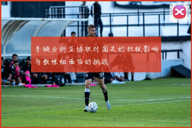 李璇分析亚协联对国足的积极影响与教练组面临的挑战
