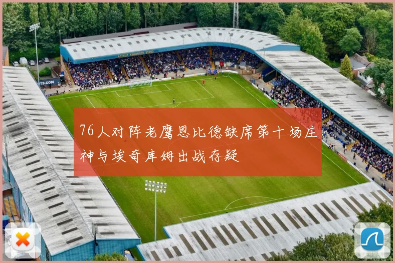 76人对阵老鹰恩比德缺席第十场庄神与埃奇库姆出战存疑