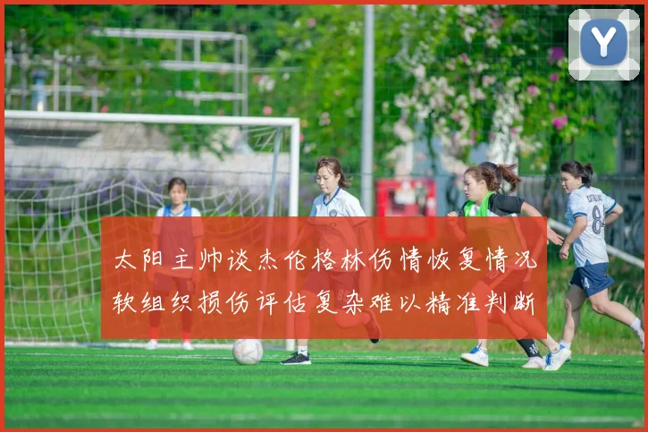 太阳主帅谈杰伦格林伤情恢复情况软组织损伤评估复杂难以精准判断