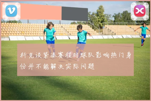 科克谈紧凑赛程对球队影响热门身份并不能解决实际问题