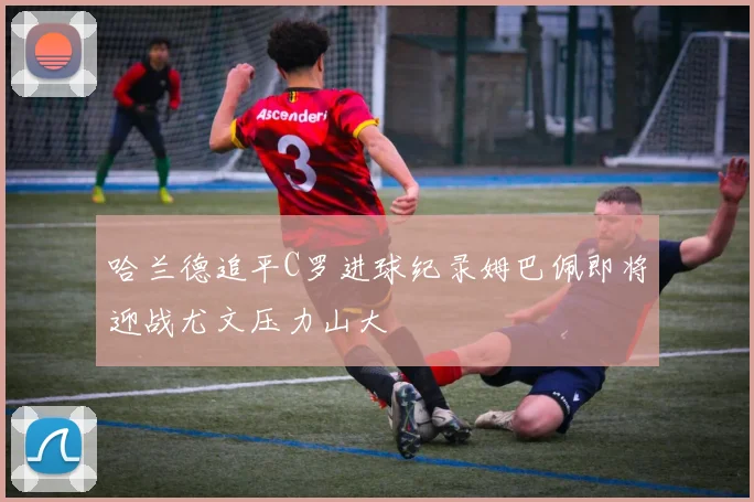 哈兰德追平C罗进球纪录姆巴佩即将迎战尤文压力山大