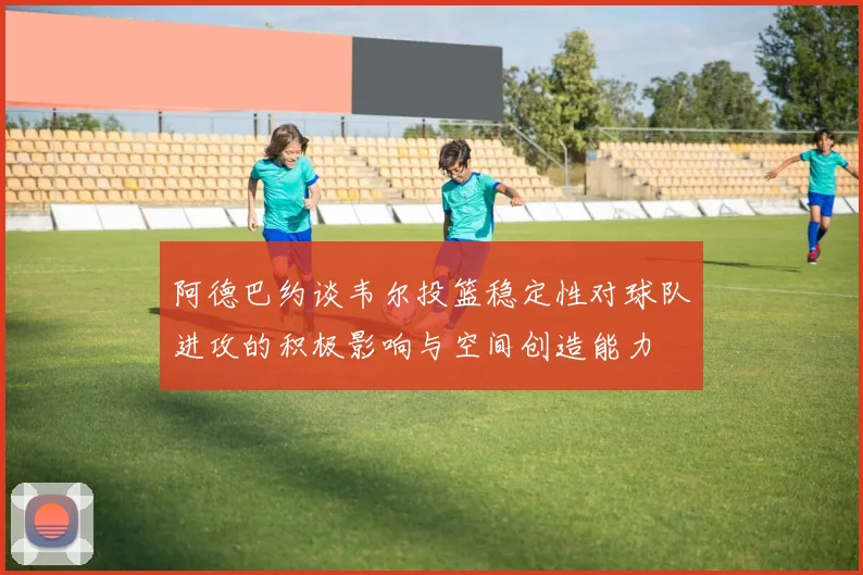 阿德巴约谈韦尔投篮稳定性对球队进攻的积极影响与空间创造能力
