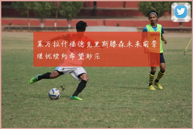 莱万拉什福德克里斯滕森未来前景堪忧续约希望渺茫