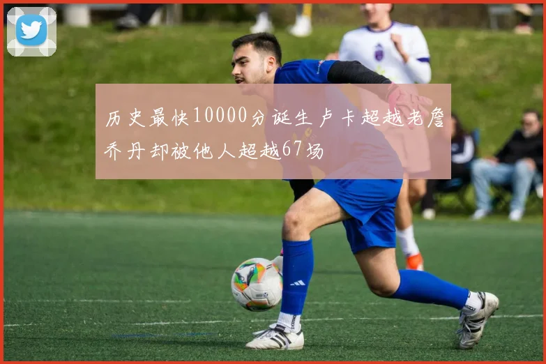 历史最快10000分诞生卢卡超越老詹乔丹却被他人超越67场