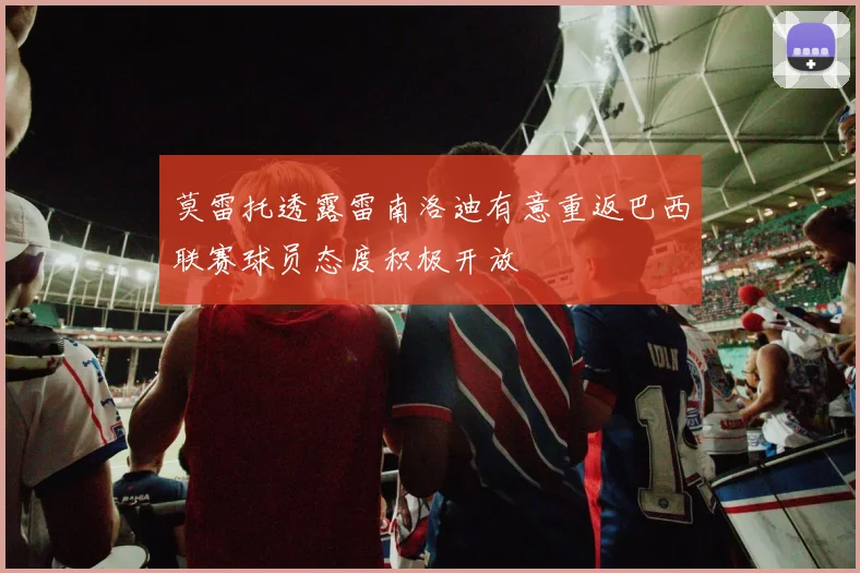 莫雷托透露雷南洛迪有意重返巴西联赛球员态度积极开放