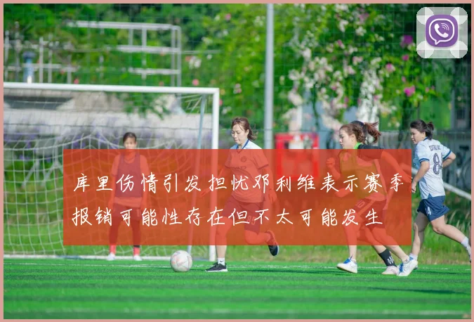 库里伤情引发担忧邓利维表示赛季报销可能性存在但不太可能发生