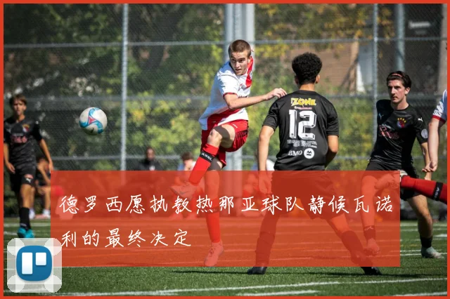 德罗西愿执教热那亚球队静候瓦诺利的最终决定
