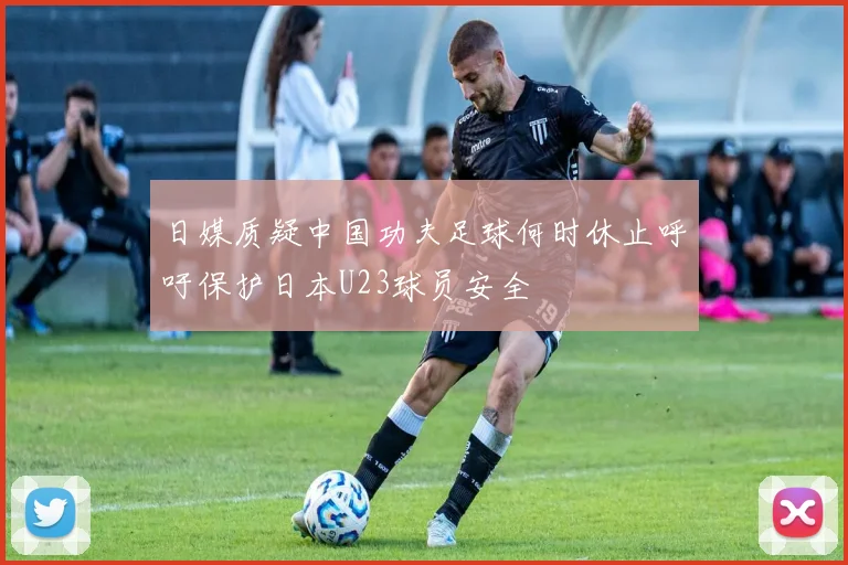 日媒质疑中国功夫足球何时休止呼吁保护日本U23球员安全