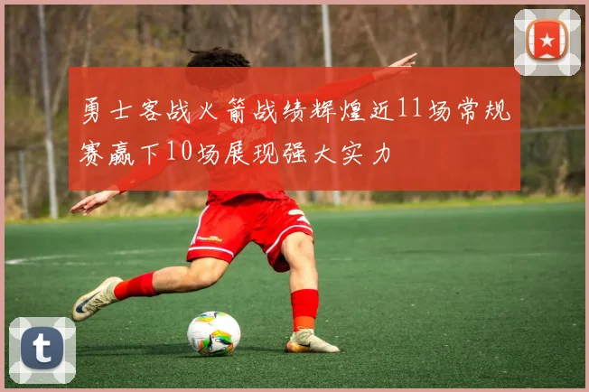 勇士客战火箭战绩辉煌近11场常规赛赢下10场展现强大实力