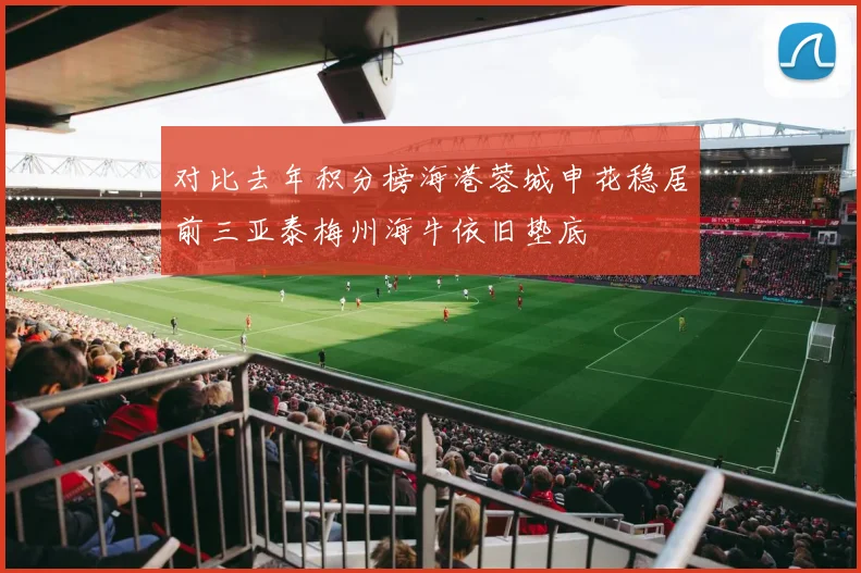 对比去年积分榜海港蓉城申花稳居前三亚泰梅州海牛依旧垫底