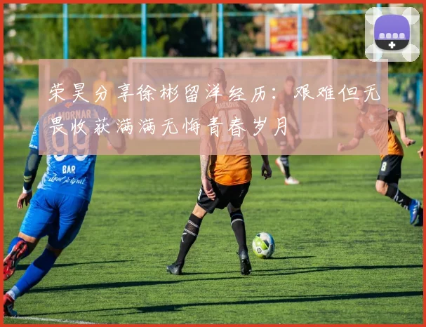 荣昊分享徐彬留洋经历：艰难但无畏收获满满无悔青春岁月