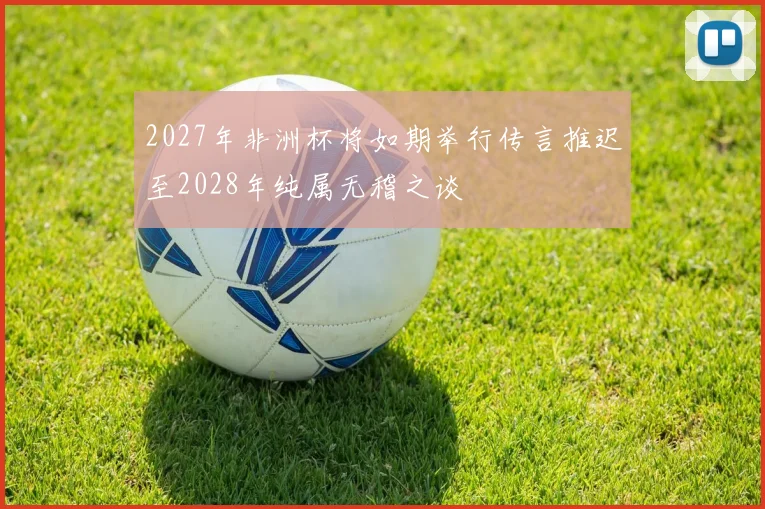 2027年非洲杯将如期举行传言推迟至2028年纯属无稽之谈