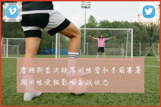 詹姆斯首次缺席训练营和季前赛暑期训练受阻影响备战状态