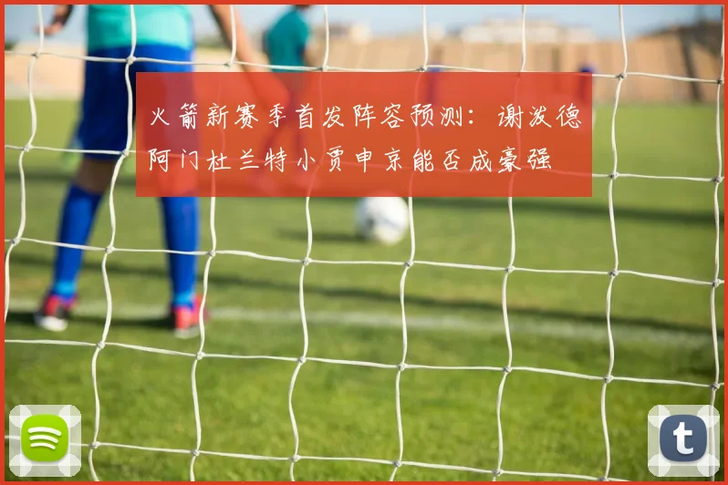火箭新赛季首发阵容预测：谢泼德阿门杜兰特小贾申京能否成豪强