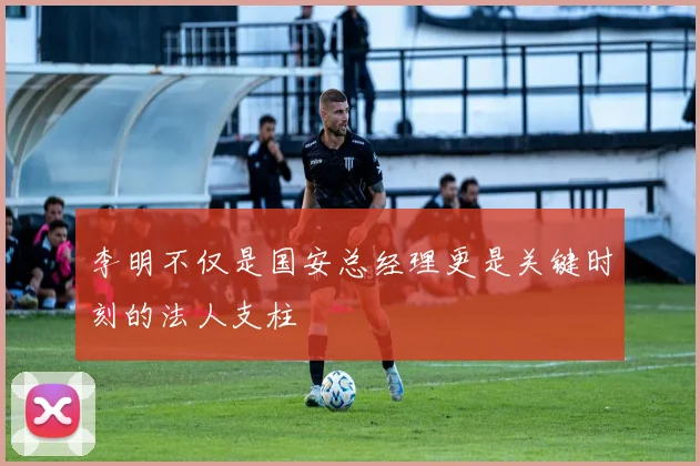 李明不仅是国安总经理更是关键时刻的法人支柱