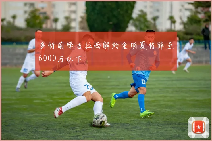 多特前锋吉拉西解约金明夏将降至6000万以下
