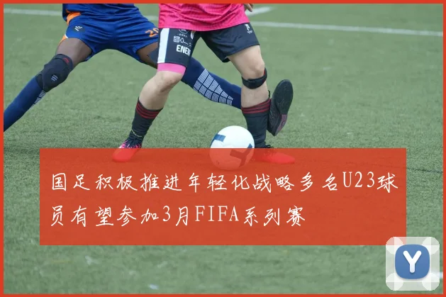 国足积极推进年轻化战略多名U23球员有望参加3月FIFA系列赛