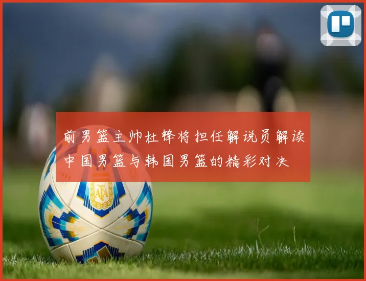 前男篮主帅杜锋将担任解说员解读中国男篮与韩国男篮的精彩对决