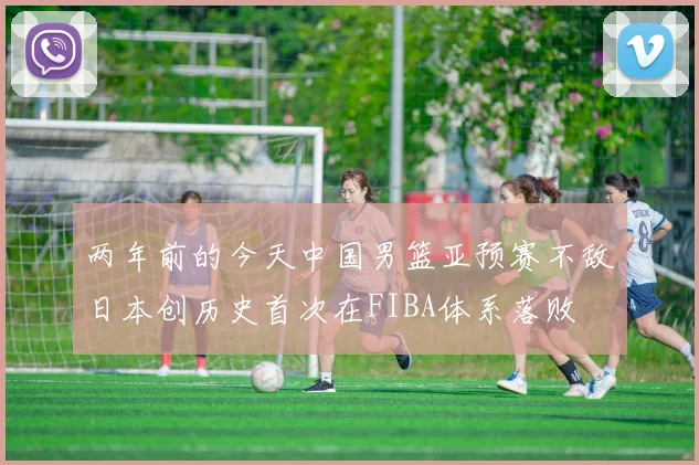 两年前的今天中国男篮亚预赛不敌日本创历史首次在FIBA体系落败