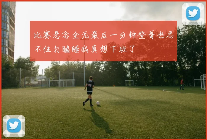 比赛悬念全无最后一分钟登哥也忍不住打瞌睡我真想下班了