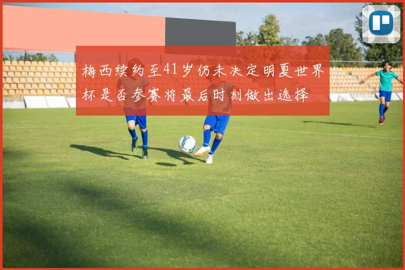 梅西续约至41岁仍未决定明夏世界杯是否参赛将最后时刻做出选择