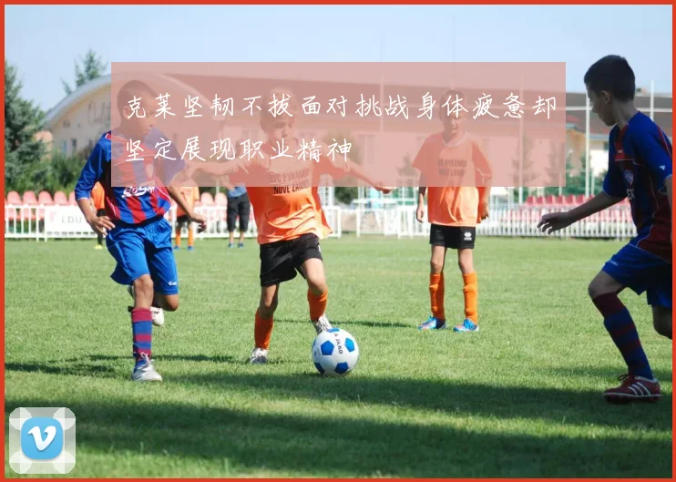 克莱坚韧不拔面对挑战身体疲惫却坚定展现职业精神