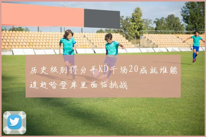 历史级别得分手KD千场20成就谁能追赶哈登库里面临挑战