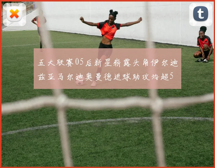五大联赛05后新星崭露头角伊尔迪兹亚马尔迪奥曼德进球助攻均超5
