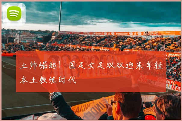 土帅崛起！国足女足双双迎来年轻本土教练时代