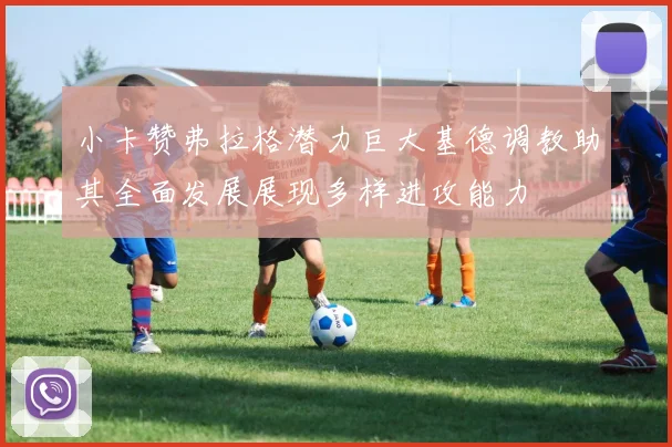 小卡赞弗拉格潜力巨大基德调教助其全面发展展现多样进攻能力