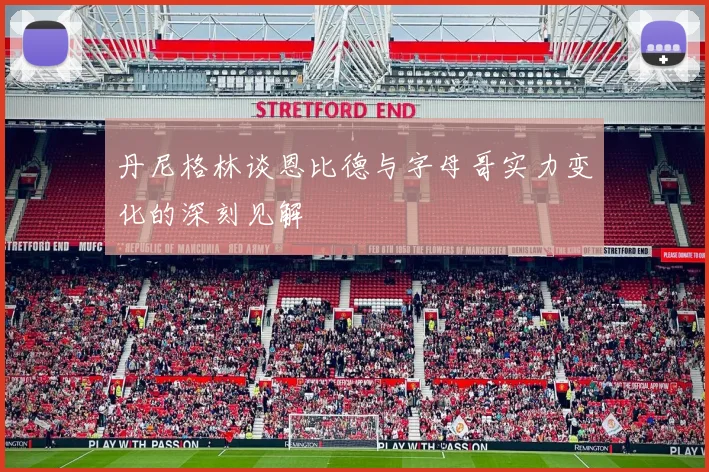 丹尼格林谈恩比德与字母哥实力变化的深刻见解