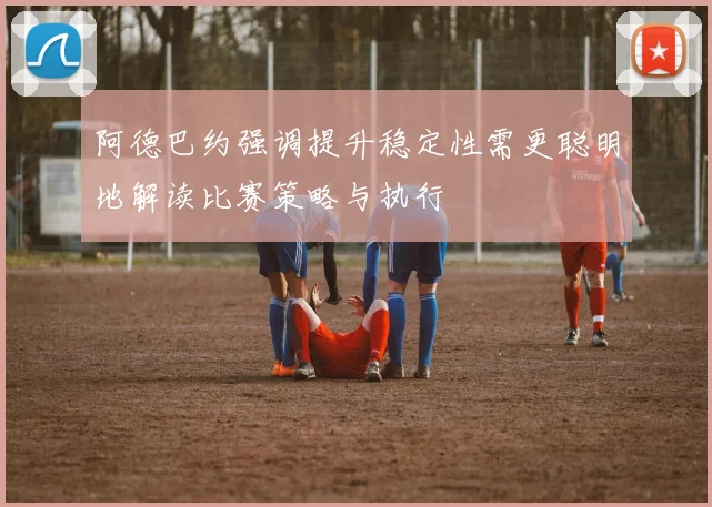 阿德巴约强调提升稳定性需更聪明地解读比赛策略与执行